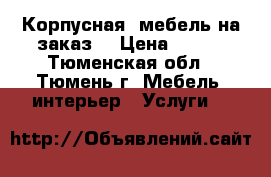 Корпусная  мебель на заказ. › Цена ­ 300 - Тюменская обл., Тюмень г. Мебель, интерьер » Услуги   